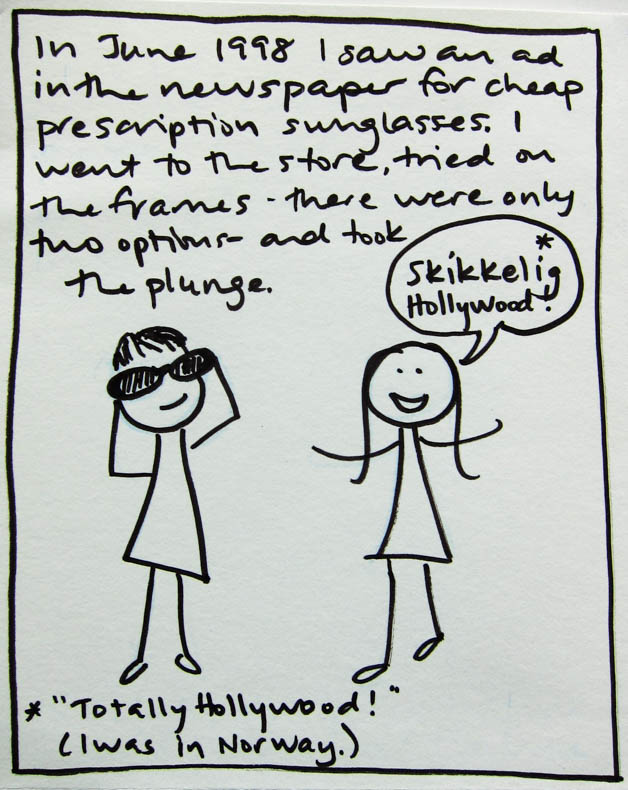 In June 1998 I saw an ad in the newspaper for cheap prescription sunglasses. I went to the store, tried on the frames - there were only two options - and took the plunge. The saleswoman says "Skikkelig Hollywood!" That means "Totally Hollywood!" I was in Norway.