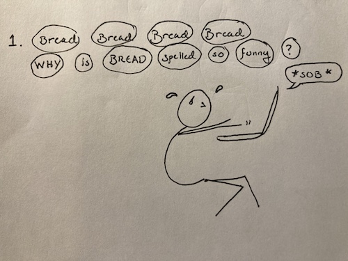 A stick figure curls over a sobbing laptop. Sweat pours from the figure's face. Their eyes are squeezed shut, afraid to behold the page. "Bread. Bread. Bread. Bread. WHY. is. BREAD. Spelled. so. funny. ?