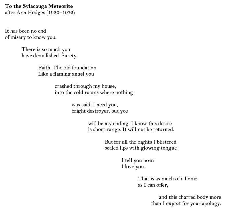 A poem written in couplets, with each couplet indented a little further to the right, creating the impression of a falling star. Text reads: "To the Sylacauga Meteorite,
after Ann Hodges (1920–1972)


It has been no end of misery
to know you. There is so much
you have demolished. Surety.
Faith. The old foundation.

Like a flaming angel you crashed
through my house,
into the cold rooms where nothing was said.
I need you, bright destroyer, but you will be

my ending.

I know this desire is short-range.
It will not be returned. But for all the nights
I blistered my sealed lips with my glowing tongue I tell you now:

I love you. 

That is as much
of a home as I can offer,
and this charred body more
than I expect for your apology."